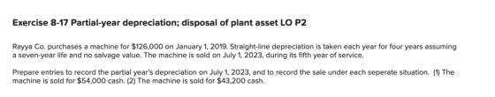 Exercise 8-17 Partial-year depreciation; disposal of plant asset LO P2 Rayya Co. purchases a machine for $126,000 on January