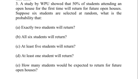 3. A study by WPU showed that 50% of students attending an open house for the first time will return for future open houses. Suppose six students are selected at random, what is the probability that: (a) Exactly two students will return? (b) All six students will return? (c) At least five students will return? (d) At least one student wi return? (e) How many students would be expected to return for future open houses?