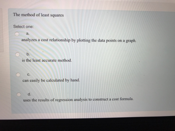 The method of least squares Select one: a. analyzes a cost relationship by plotting the data points on a graph. is the least accurate method. C. can easily be calculated by hand. uses the results of regression analysis to construct a cost formula.