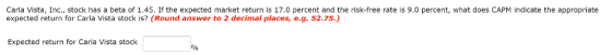 Carla Vista, Inc., stock has a beta of 1.45. If the expected market return is 17.0 percent and the risk-free rate is 9.0 percent, what does CAPM indicate the appropriate expected return for Carla Vista stock is? (Round answer to 2 decimal places, e.g. 52.75.) Expected return for Carla Vista stock