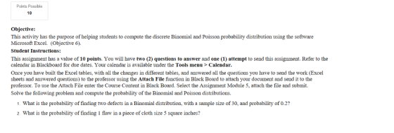 Points Possible 10 Objective: This activity has the purpose of helping students to compute the discrete Binomial and Poisson probability distribution using the software Microsoft Excel. (Objective 6) Student Instructions: This assignment has a value of 10 points. You will have two (2) questions to answer and one (1) attempt to send this assignment. Refer to the calendar in Blackboard for due dates. Your calendar is available under the Tools menu > Calendar. Once you have built the Excel tables, with all the changes in different tables, and answered all the questions you have to send the work (Excel sheets and answered questions) to the professor using the Attach File function in Black Board to attach your document and send it to the professor. To use the Attach File enter the Course Content in Black Board. Select the Assignment Module 5, attach the file and submit. Solve the following problem and compute the probability of the Binomial and Poisson distributions. 1. What is the probability of finding two defects in a Binomial distribution, with a sample size of 30, and probability of 0.2? 2. What is the probability of finding 1 flaw in a piece of cloth size 5 square inches?