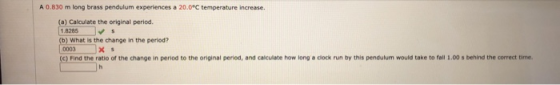 A 0.830 m long brass pendulum experiences a 20.0°C temperature increase. (a) Calculate the original period. 1.8285 (b) What i