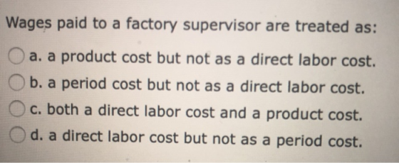 Wages paid to a factory supervisor are treated as: a. a product cost but not as a direct labor cost. b. a period cost but not