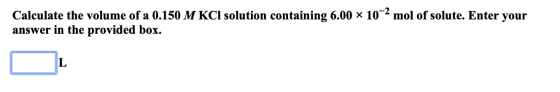 Calculate the volume of a 0.150 M KCl solution containing 6.00 x 10-2 mol of solute. Enter your answer in the provided box. L