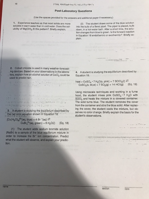 Post Laboratory Questions (Use the spaces provided for the answers and additional paper if necessary) 1. Experience teaches us that most solids are more The student draws some of the blue solution soluble ln warm water than in cold water. Does the sol. into the bulb of a Benal pipet. The pipet is placed, bulb ubility of Mg(OH)2 fit this pattom? Briefly explain. down, in a hot water bath. After a short time, the solu- tion changes from blue to green. Is the forward reaction in Equation 18 endothermic or exothermic? Briefly ex- 2. Cobalt chloride is used in many weather-forecast- ing devices. Based on your observations in the labora- 4. Astudent is studying the equilibrium described by tory, explain how an alcohol solution of CoCl2 could be Equation 19 used to predict rain. heat Coso..7Hzos, pinko 7socla(zy 2 Cosos(s, blue) +7 Soalg) 14 HCl(g) (Eq. 19) Using microscale techniques and working in a fume hood, the student mixes pink Coso. 7 H20 with SOCI2 and heats the mixture in a covered container. The solid turns blue. The student removes the cover from the container and stirs the blue solid. After replac- 3. A student is studying the equilbrium described by ng the cover, the student cools the mixture, but ob- oet lonic equation shown in Equation18. serves no color change. Briefly explain the basis for the students observations. [Cu(H20)alz (aq, blue) 4 Br (aq) CuBr42 (ag, green) 6 Hzo(i) (Eq. 18) (1) The student adds sodium bromide solution (NaBr) to a sample of the blue equilibrium mixture in order to increase the Br ion concentration, Predict what the student will observe, and explain your predic-