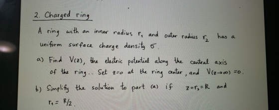 2. Charged ring A ring with an inner radius r. and outer radius & has a uniform surface charge density o. a) Find V (2), the