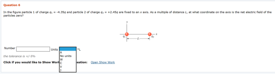 Question6 In the figure particle 1 of charge q1 =-4.359 and particle 2 of charge q2 = +2.459 are fixed to an x axis. As a multiple of distance L, at what coordinate on the axis is the net electric field of the particles zero? 91 T2 Number Units 1 the tolerance is +/-596 No units Click if you would like to Show Worc estion: Open Show Work