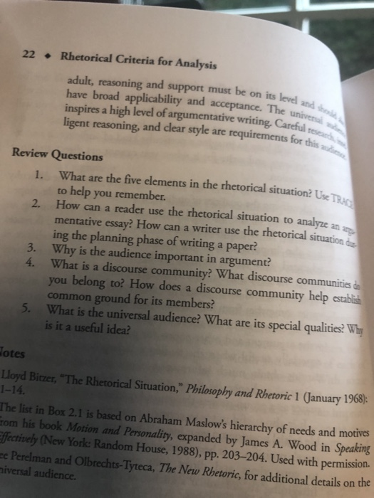 22 .Rhetorical Criteria for Analysis adult, reasoning and support must be on its level have broad applicability and acceptance. Theun inspires a high level of argumentative writing Careful ligent reasoning, and dlear style are requirements for this a and Review Questions 1. What are the five elements in the rthetorical situation? Uie TRa to help you remember. How can a reader use the rhetorical situation to mentative essay? How can a writer use the rhetorical situation ing the planning phase of writing a paper? Why is the audience important in argument? What is a discourse community? What discourse communities you belong to? How does a discourse community help stablis common ground for its members? What is the universal audience? What are its special qualities? Why is it a useful idea? 2. 3. 4. 5. otes Lloyd Biczer, The Rhetorical Situation, Philsophy and Rhetoric 1 January 1968) 1-14. The list in Box 2.1 is based on Abraham Maslows hierarchy of needs and motives om his book Motion and Personality, expanded by James A. Wood in Speaking crível, (New York: Random House, 1988), pp. 203-204. Used with permission. e Perelman and Olbrechts-Tyteca, The New Rbetoric, for additional details on the iversal audience.