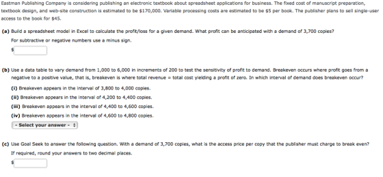 Eastman Publishing Company is considering publishing an electronic textbook about spreadsheet applications for business. The fixed cost of manuscript preparation, textbook design, and web-site construction is estimated to be $170,000. Variable processing costs are estimated to be $5 per book. The publisher plans to sell single-user access to the book for $45 (a) Build a spreadsheet model in Excel to calculate the profit/loss for a given demand. What profit can be anticipated with a demand of 3,700 copies? For subtractive or negative numbers use a minus sign. (b) Use a data table to vary demand from 1,000 to 6,000 in increments of 200 to test the sensitivity of profit to demand. Breakeven occurs where profit goes from a negative to a positive value, that is, breakeven is where total revenue (i) Breakeven appears in the interval of 3,800 to 4,000 copies (ii) Breakeven appears in the interval of 4,200 to 4,400 copies. (iii) Breakeven appears in the interval of 4,400 to 4,600 copies (iv) Breakeven appears in the interval of 4,600 to 4,800 copies. total cost yielding a profit of zero. In which interval of demand does breakeven occur? -Select your answer- (c) Use Goal Seek to answer the following question. With a demand of 3,700 copies, what is the access price per copy that the publisher must charge to break even? If required, round your answers to two decimal places.