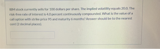 IBM stock currently sells for 100 dollars per share. The implied volatility equals 20.0. The risk-free rate of interest is 4.