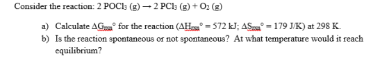 Consider the reaction: 2 POC13 (g) → 2 PC13 (g) + O2(g) a) Calculate AG. for the reaction (AH. = 572 kJ; AS = 179 J/K) at 298