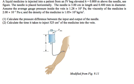 A liquid medicine is injected into a patient from an IV bag elevated h-0.800 m above the needle, see figure. The needle is placed horizontally. The needle is 3.00 cm in length and 0.400 mm in diameter. Assume the average gauge pressure inside the vein is 1.28 x 103 Pa; the viscosity of the medicine is 2.00 10-3 Pa-s; and the density of the medicine is 1.05x 103 kg/m. (1) Calculate the pressure difference between the input and output of the needle. (2) Calculate the time it takes to inject 525 cm3 of the medicine into the vein. atm Modified from Fig. 9.11