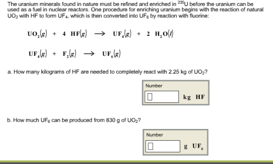The uranium minerals found in nature must be refined and enriched in 235U before the uranium can be used as a fuel in nuclear reactors. One procedure for enriching uranium begins with the reaction of natural UO2 with HF to form UF4, which is then converted into UF6 by reaction with fluorine: Uo (g) 4 HF UFA(g) 2 H oli) UF (g) (g) UFS (g) a. How many kilograms of HF are needed to completely react with 2.25 kg of UO2? Number kg HF b. How much UF6 can be produced from 830 g of UO2? Number g UF