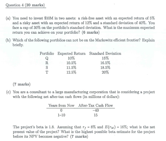 Question 4 (20 marks) (a) You need to invest $10M in two assets: a risk-free asset with an expected return of 5% and a risky asset with an expected return of 12% and a standard deviation of 40%. You face a cap of 30% on the portfolios standard deviation. What is the maximum expected return you can achieve on your portfolio? (6 marks) (b) Which of the following portfolios can not be on the Markowitz efficient frontier? Explain briefly. Portfolio Expected Return Standard Deviation 10% 10.5% 11.5% 12.5% 15% 16.5% 18.5% 20% (7 marks) (c) You are a consultant to a large manufacturing corporation that is considering a project with the following net after-tax cash flows (in millions of dollars) Years from Now After-Tax Cash Flow 40 15 1-10 The projects beta is 1.8. Assuming that rf-8% and E(n) = 16%; what is the net present value of the project? What is the highest possible beta estimate for the project before its NPV becomes negative? (7 marks)