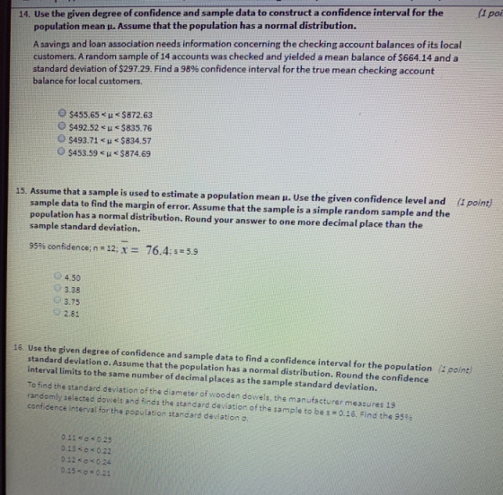 (1 poi 14. Use the given degree of confidence and sample data to construct a confidence interval for the population mean μ. Assume that the population has a normal distribution. A savings and loan association needs information concerning the checking account balances of its local customers. A random sample of 14 accounts was checked and yielded a mean balance of $664.14 and a standard deviation of $297.29. Find a 98% confidence interval for the true mean checking account balance for local customers. O $455.65 < μ < S872.63 〇$492.52 < μ < $ 835.76 O $493.71 u $834.57 $453.59 < μ < S874.69 S. Assume that a sample is used to estimate a population mean μ. Use the given confidence level and (1 point) 1 sample data to find the margin of error. Assume that the sample is a simple random sample and the population has a normal distribution. Round your answer to one more decimal place than the sample standard deviation. 95% confidence; n=12;X= 76.4: s = 5.9 4.50 О 3.38 3.75 審2.81 16. Use the given degree of confidence and sample data to find a confidence interval for the population 4 point standard deviation σ. Assume that the population has a normal distribution. Round the confidence interval limits to the same number of decimal places as the sample standard deviation. To find the standard deviation of the diameter of wooden dowels, the manufacturer messures 19 randomly selected dowels and finds the standard deviation of the sample to bes 0.16. Find the 9395 confidence interval for the population standard deviation 0.11*0* 0.25 0.13-0 0.22 0.12 0.24 0.15 к 0.21