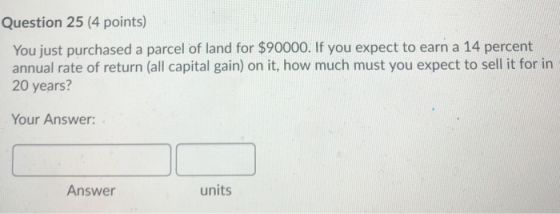Question 25 (4 points) You just purchased a parcel of land for $90000. If you expect to earn a 14 percent annual rate of retu