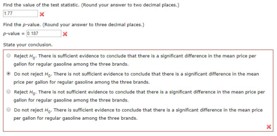 Find the value of the test statistic. (Round your answer to two decimal places.) 1.77 Find the p-value. (Round your answer to three decimal places.) p-value = 0.187 State your conclusion. Reject Ho There is sufficient evidence to conclude that there is a significant difference in the mean price per gallon for regular gasoline among the three brands ⓔ Do not reject Ho. There is not sufficient evidence to conclude that there is a significant difference in the mean O Reject Ho. There is not sufficient evidence to conclude that there is a significant difference in the mean price per O Do not reject Ho. There is sufficient evidence to conclude that there is a significant difference in the mean price price per gallon for regular gasoline among the three brands. gallon for regular gasoline among the three brands per gallon for regular gasoline among the three brands