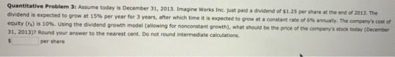 Quantitative Problem 3: Assume today is December 31, 2013. Imagine Works Inc. just paid a dividend of $1.25 per share at the