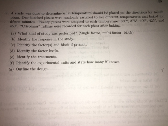 11. A study was done to determine what temperature should be placed on the directions for frozen pizza. One-hundred pizzas were randomly assigned to five different temperatures and baked for fifteen minutes. Twenty pizzas were assigned to each temperature: 3509, 375°, 400°, 425, and 450°, Crispiness ratings were recorded for each pizza after baking. (a) What kind of study was performed? (Single factor, multi-factor, block) (b) Identify the response in the study. (c) Identify the factor(s) and block if present. (d) Identify the factor levels. (e) Identify the treatments (f) Identify the experimental units and state how many if known. (g) Outline the design.