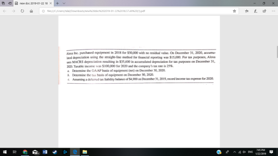 e IH) new doc 201901-2218 × It 0 A 10 file:///C:/UserstałalDownloads/new%20doc%202019-01-22%2018.5749%20(1).pdf ← → Alexa Inc. purchased equipment in 2018 for $50,000 with no residual value. On December 31, 2020, accumu- lated depreciation using the straight-line method for financial reporting was $15,000. For tax purposes, Alexa uses MACRS depreciation resulting in $35,600 in accumulated depreciation for tax purposes on December 31, 2020. Taxable income was $100,000 for 2020 and the companys tax rate is 25%. a. Determine the GAAP basis of equipment (net) on December 30, 2020. b. Determine the tax basis of equipment on December 30, 2020. c. Assuming a defered tax liability balance of $4,900 on December 3 1, 2019, record İncome tax expense for 2020. ^ Qs ENG 7:05 PM