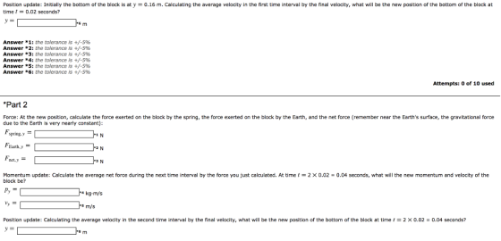 Position update: Initially the bottom of the block is aty time t0.02 seconds? 0.16 m. Calculating the average velocity in the first time interval by the final velocity, what will be the new position of the bottom of the block at Answer * 1: the tolerance is +/-596 Answer * 2: the tolerance is +/-5% Answer *3: the tolerance is +/-5% Answer *4: the tolerance is +/-5% Answer *5: the tolerance is +/-596 Answer *6: the tolerance is +/-596 Attempts: o of 10 used *Part 2 Force: At the new position, calculate the force exerted on the block by the spring, the force exerted on the block by the Earth, and the net force (remember near the Earths surface, the gravitational force due to the Earth is very nearly constant): spring,y Earth,y net,y Momentum update: Calculate the average net force during the next time interval by the force you just calculated. At time t block be? 2 × 0.02 0.04 seconds, what will the new momentum and velocity of the kg.m/s s m/s Position update: Calculating the average velocity in the second time interval by the final velocity, what will be the new position of the bottom of the block at time t = 2 × 0.02 = 0.04 seconds?