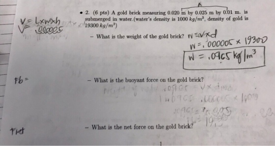 . 2. (6 pts) A gold brick measuring 0.020 m by 0.025 m by 0.01 m. is submerged in water.(waters density is 1000 kg/m3, density of gold is What is the wecight of the gold brick? Nwd W,00000s x 19300 tb- - What is the buoyant force on the gold brick? tHd - What is the net force on the gold brick