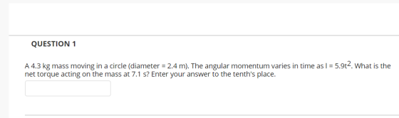 QUESTION 1 A 4.3 kg mass moving in a circle (diameter = 2.4 m). The angular momentum varies in time as I = 5.9t2. What is the