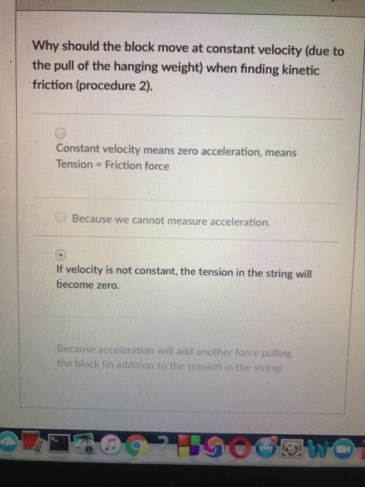 Why should the block move at constant velocity (due to the pull of the hanging weight) when finding kinetic friction (procedure 2). Constant velocity means zero acceleration, means Tension = Friction force Because we cannot measure acceleration. if velocity is not constant, the tension in the string wil become zero. Because acceleration will add another force pulling the block (in addition to the tension in the string)