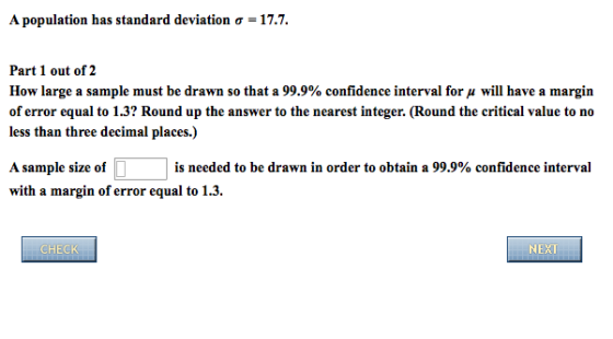 A population has standard deviation ơ-17.7. Part 1 out of 2 How large a sample must be drawn so that a 99.9% confidence interval for μ will have a margin of error equal to 1.3? Round up the answer to the nearest integer. (Round the critical value to no less than three decimal places.) A sample size of D is needed to be drawn in order to obtain a 99.9% confidence interval with a margin of error equal to 1.3 CHECK NEXT