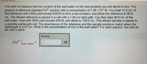 You wish to measure the iron content of the well water on the new property you are about to buy. You prepare a reference standard Fe3t solution with a concentration of 7.26 x 104 M. You treat 12.0 mL of this reference with HNO3 and excess KSCN to form a red complex, and dilute the reference to 60.0 mL. The diluted reference is placed in a cell with a 1.00-cm light path. You then take 30.0 mL of the well water, treat with HNO3 and excess KSCN, and dilute to 100.0 mL. This diluted sample is placed in a variable pathlength cell. The absorbance of the reference and the sample solutions match when the pathlength is 3.57 cm. What is the concentration of iron in the well water? For each solution, the zero is set with a blank. Number [Fe3+]well water-L