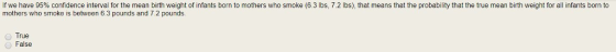 If we have 95% confidence interval for the mean birth weight of infants born to mothers who smoke (6.3 lbs. 7.2 lbs), that means that the probability that the true mean birth weight for all infants born to mothers who smoke is between 6.3 pounds and 7.2 pounds. True O False