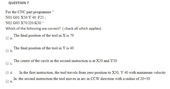 QUESTION 7 For the CNC part programme NO1 G01 X50 Y 40 F25; NO2 G03 X70 120 K30 Which of the following are correct? (check a