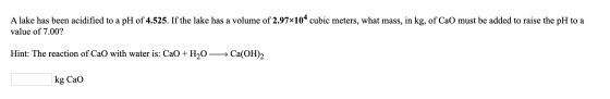 A lake has been acidified to a pH of 4.525. If the lake has a volume of 2.97x104 cubic meters, what mass, in kg, of CaO must