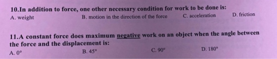 10.In addition to force, one other necessary condition for work to be done is: A. weight B. motion in the direction of the force C. acceleration D. friction 11.A constant force does maximum negative work on an object when the angle between the force and the displacement is: A. 0° B. 45° C. 90° D. 180°