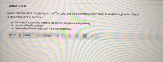 QUESTION 27 Explain how microbes use glycolysis, the TCA cycle, and the electron transport chain to catabolize glucose. (5 pt