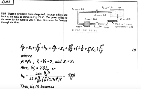 8.93 L exit.0 L elbow1.5 8.93 Water is circulated from a large tank, through a filter, an back to the tank as shown in Fig. P8.93. The power added to the Lvalve = 6.0 KL filter- 12.0 Ki. ent - 0.8 water by the pump is 200 ft- Ib/s. Determine the flowrate through the filter 200 ft. of 0.1-ft-dia pipe with el) = 0.01 Filter Pump FIGURE P8.93 where Also, W rhp, or h.200 ft-lb 408 Thus, Eq. (U becomes