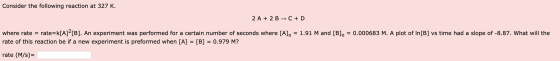 Consider the following reaction at 327 K. 2 A + 2 B + C + D where rate = rate=k[A]?[B]. An experiment was performed for a cer