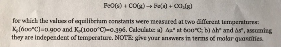 FeO(s) + CO(g)-> Fe(s) + CO2(g) for which the values of equilibrium constants were measured at two different temperatures: Kp(600°C)=0.900 and Kp(1000°C)=0.396. Calculate: a) Δμ° at 600°C; b)ah and os, assuming they are independent of temperature. NOTE: give your answers in terms of molar quantities.