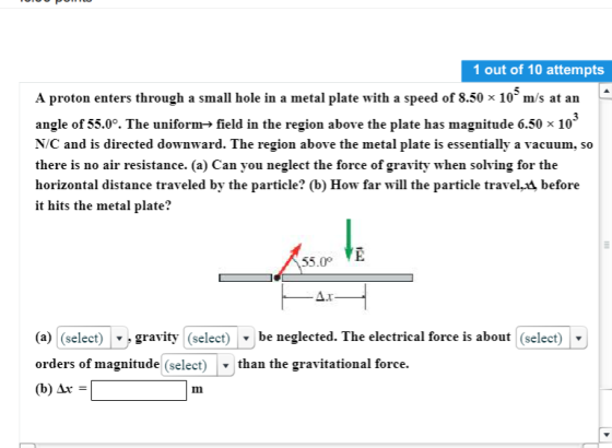 1 out of 10 attempts A proton enters through a small hole in a metal plate with a speed of 8.50 x 108 m/s at an angle of 55.0°. The uniform-> field in the region above the plate has magnitude 6.50 x 10 N/C and is directed downward. The region above the metal plate is essentially a vacuum, so there is no air resistance. (a) Can you neglect the force of gravity when solving for the horizontal distance traveled by the particle? (b) How far will the particle traveli before it hits the metal plate? 55.0 E (a) (select) |-gravity (select) ▼ be neglected. The electrical force is about (select) orders of magnitude (select) than the gravitational force. (b) Ar Im