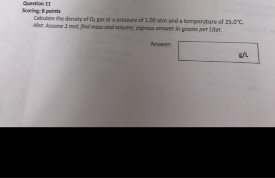 Question 11 Scoring: 8 points Calculate the density of 02 gas at a pressure of 1.00 atm and a temperature of 25.0 Hint: Assume 1 mol: find mass and volume; express answer in grams per Liter. Answer g/L