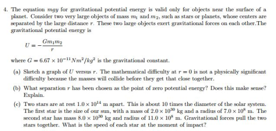 4. The equation mgy for gravitational potential energy is valid only for objects near the surface of a planet. Consider two very large objects of mass mi and m2, such as stars or planets, whose centers are separated by the large distance r. These two large objects exert gravitational forces on each other.The gravitational potential energy is Gminne where G 6.67 x 10 Nm2/kg2 is the gravitational constant. (a) Sketch a graph of U versus r. The mathematical difficulty at r 0 is not a physically significant difficulty because the masses will collide before they get that close together. (b) What separation r has been chosen as the point of zero potential energy? Does this make sense? Explain (c) Two stars are at rest 1.0 x 14 m apart. This is about 10 times the diameter of the solar system. The first star is the size of our sun, with a mass of 2.0 x 1030 kg and a radius of 7.0 x 10 m. The second star has mass 8.0 x 1000 kg and radius of 11.0 x 105 m. Gravitational forces pull the two stars together. What is the speed of each star at the moment of impact?