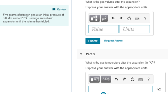 What is the gas volume after the expansion? Express your answer with the appropriate units Review Five grams of nitrogen gas at an initial pressure of 3.0 atm and at 20° C undergo an isobaric expansion until the volume has tripled. Value Units Submit Request Answer Part B What is the gas temperature after the expansion (in C)? Express your answer with the appropriate units.