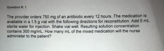 Question #: 1 The provider orders 750 mg of an antibiotic every 12 hours. The medication is available in a 1.5 g vial with the following directions for reconstitution: Add 5 mlL sterile water for injection. Shake vial well. Resulting solution concentration contains 300 mg/mL. How many mL of the mixed medication will the nurse administer to the patient?