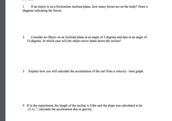 1 If an object is on a frictionless inclined plane, how many forces act on the body? Draw a diagram indicating the forces. 2 Consider an Object on an Inclined plane at an angle of 5 degrees and also at an angle of 10 degrees. In which case will the object move faster down the incline? 3 Explain how you will calculate the acceleration of the cart from a velocity -time graph. If in the experiment, the length of the incline is 0.8m and the slope was calculated to be 12.1s 2, calculate the acceleration due to gravity. 4