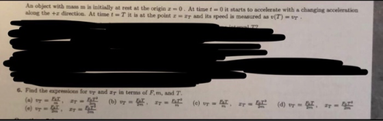 An object with mass m is initially at rest at the origin z-0. At time t-0 it starts to accelerate with a changing acceleration along the +z direction. At time t = T it is at the point z=:T and its speed is measured as e(T) = vr 6. Find the for tr and τ in terms of F. m, and T