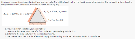 Consider a long duct constructed with diffuse and gray walls. The width of each wall is 1 m. Heat transfer is from surface 1