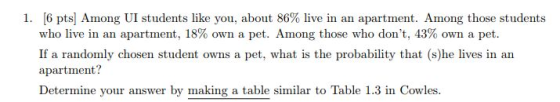 [6 pts] Among UI students like you, about 86% live in an apartment. Among those students who live in an apartment, 18% own a pet. Among those who dont, 43% own a pet. If a randomly chosen student owns a pet, what is the probability that (s)he lives in an apartment? Determine your answer by making a table similar to Table 1.3 in Cowles. 1. RT