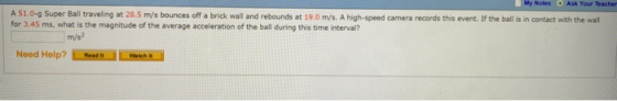 Notes Ask Your Teacher A 51.0-g Super Ball traveling at 28.5 m/s bounces off a brick wall and rebounds at 19.0 m/s. A high-speed camera records this event. If the ball is in contact with the wall for 3.45 ms, what is the magnitude of the average acceleration of the ball during this time interval? m/s? Need Help?eL aNN