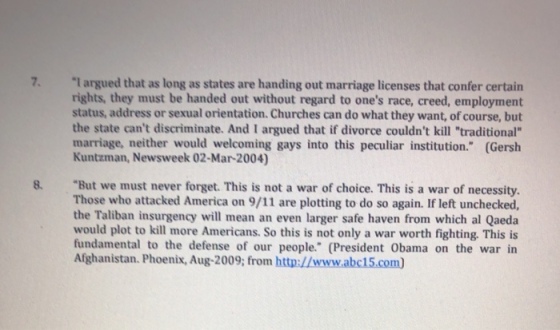 7. l argued that as long as states are handing out marriage licenses that confer certain rights, they must be handed out without regard to ones race, creed, employment status, address or sexual orientation. Churches can do what they want, of course, but the state cant discriminate. And I argued that if divorce couldnt kill traditional marriage, neither would welcoming gays into this peculiar institution. (Gersh Kuntzman, Newsweek 02-Mar-2004) But we must never forget. This is not a war of choice. This is a war of necessity. Those who attacked America on 9/11 are plotting to do so again. If left unchecked, the Taliban insurgency will mean an even larger safe haven from which al Qaeda would plot to kill more Americans. So this is not only a war worth fighting. This is fundamental to the defense of our people. (President Obama on the war in Afghanistan. Phoenix, Aug-2009; from http://www.abc15.com 8.