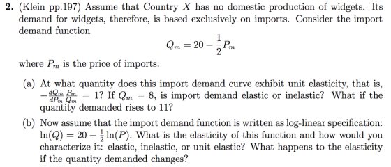 2. (Klein pp.197) Assume that Country X has no domestic production of widgets. Its demand for widgets, therefore, is based exclusively on imports. Consider the import demand functiorn 2m- 20- where Pm is the price of imports. a) At what quantity does this import demand curve exhibit unit elasticity, that is, dom 1? If Qm - 8, is import demand elastic or inelastic? What if the quantity demanded rises to 11? (b) Now assume that the import demand function is written as log-linear specification In(Q-20-1 In(P). What is the elasticity of this function and how would you characterize it: elastic, inelastic, or unit elastic? What happens to the elasticity if the quantity demanded changes?